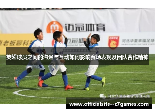 英超球员之间的沟通与互动如何影响赛场表现及团队合作精神 英超球员之间的沟通与互动如何影响赛场表现及团队合作精神
