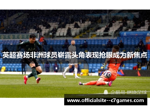英超赛场非洲球员崭露头角表现抢眼成为新焦点