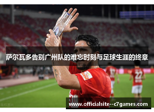 萨尔瓦多告别广州队的难忘时刻与足球生涯的终章 萨尔瓦多告别广州队的难忘时刻与足球生涯的终章