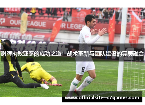 谢晖执教亚泰的成功之道:战术革新与团队建设的完美融合 谢晖执教亚泰的成功之道:战术革新与团队建设的完美融合