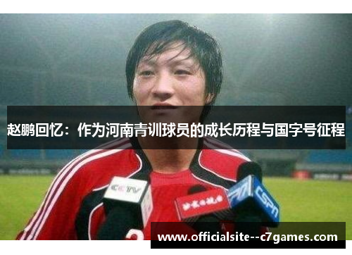 赵鹏回忆:作为河南青训球员的成长历程与国字号征程 赵鹏回忆:作为河南青训球员的成长历程与国字号征程