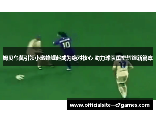 姆贝乌莫引领小蜜蜂崛起成为绝对核心 助力球队重塑辉煌新篇章